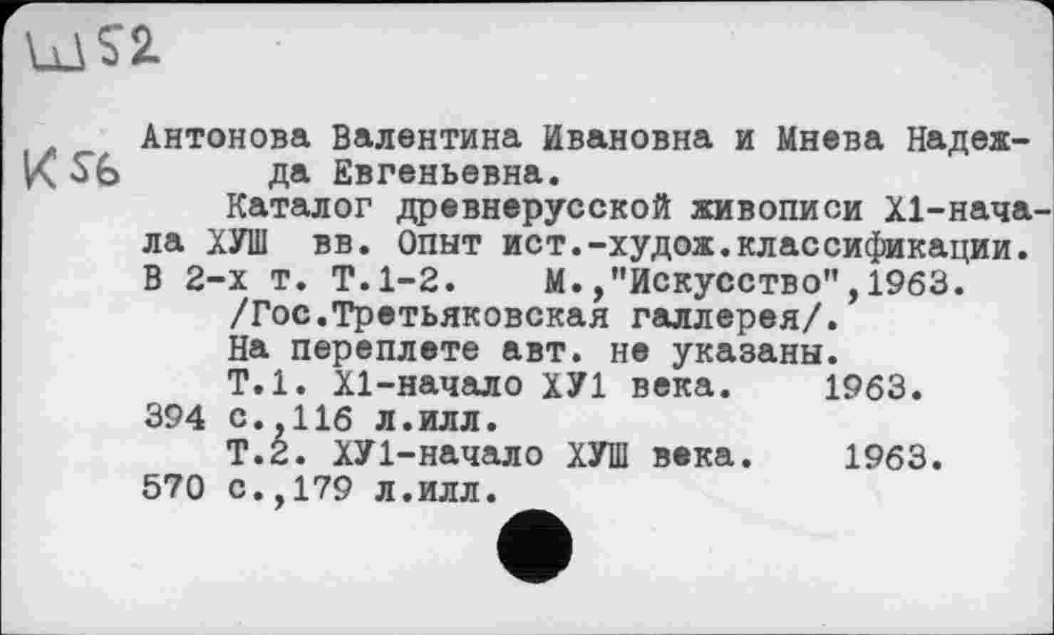 ﻿
Антонова Валентина Ивановна и Мнева Надеж-да Евгеньевна.
Каталог древнерусской живописи Х1-нача-ла ХУШ вв. Опыт ист.-худож.классификации. В 2-х т. Т.1-2. М./’Искусство",1963.
/Гос.Третьяковская галлерея/.
На переплете авт. не указаны.
Т.1. Х1-начало ХУ1 века. 1963.
394 с.,116 л.илл.
Т.2. ХУ1-начало ХУШ века. 1963.
570 с.,179 л.илл.